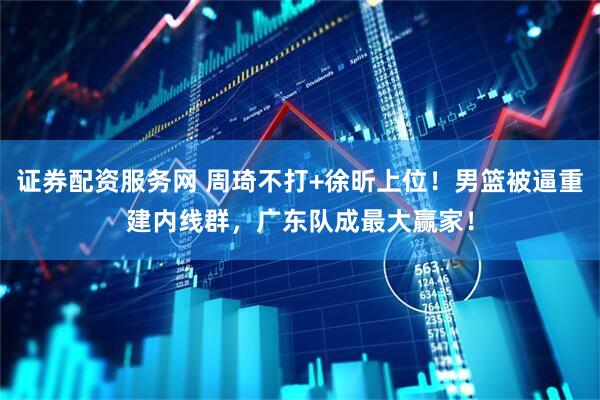 证券配资服务网 周琦不打+徐昕上位！男篮被逼重建内线群，广东队成最大赢家！