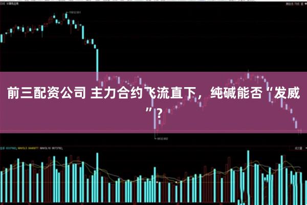 前三配资公司 主力合约飞流直下，纯碱能否“发威”？