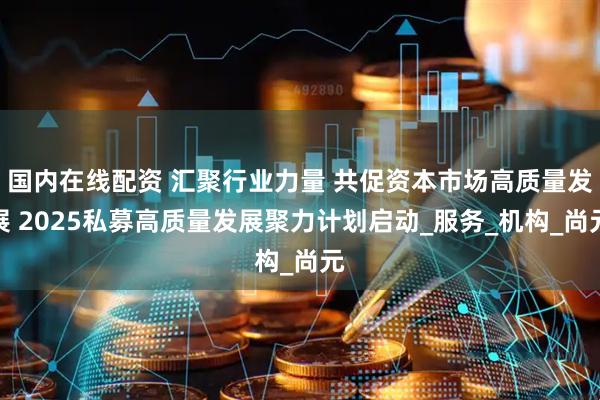 国内在线配资 汇聚行业力量 共促资本市场高质量发展 2025私募高质量发展聚力计划启动_服务_机构_尚元