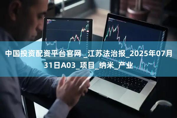 中国投资配资平台官网 _江苏法治报_2025年07月31日A03_项目_纳米_产业