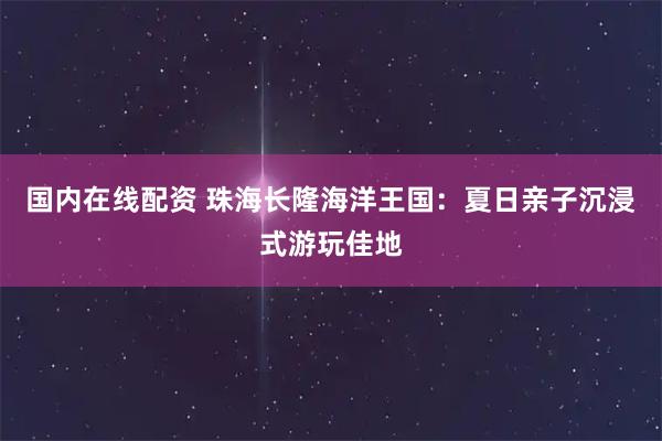 国内在线配资 珠海长隆海洋王国：夏日亲子沉浸式游玩佳地