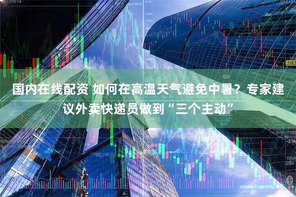 国内在线配资 如何在高温天气避免中暑？专家建议外卖快递员做到“三个主动”
