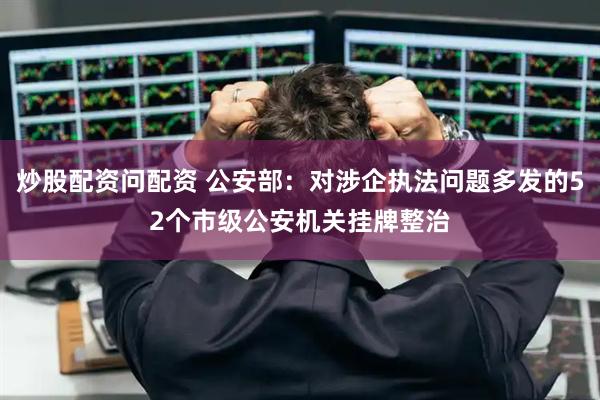 炒股配资问配资 公安部：对涉企执法问题多发的52个市级公安机关挂牌整治