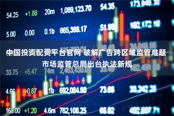 中国投资配资平台官网 破解广告跨区域监管难题 市场监管总局出台执法新规