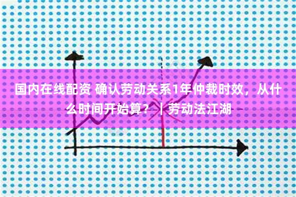国内在线配资 确认劳动关系1年仲裁时效，从什么时间开始算？｜劳动法江湖