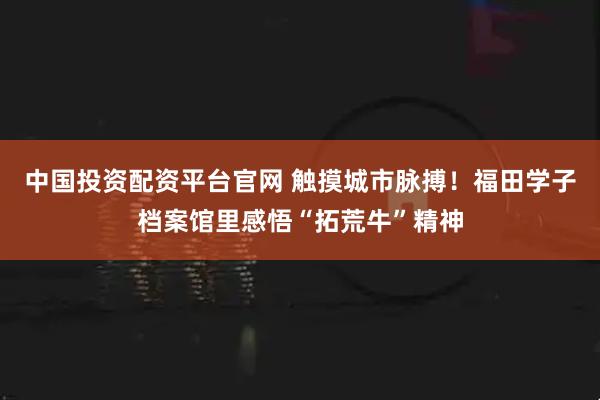 中国投资配资平台官网 触摸城市脉搏！福田学子档案馆里感悟“拓荒牛”精神