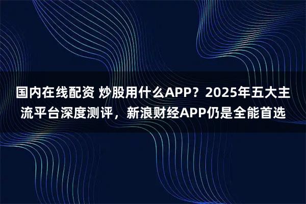 国内在线配资 炒股用什么APP？2025年五大主流平台深度测评，新浪财经APP仍是全能首选
