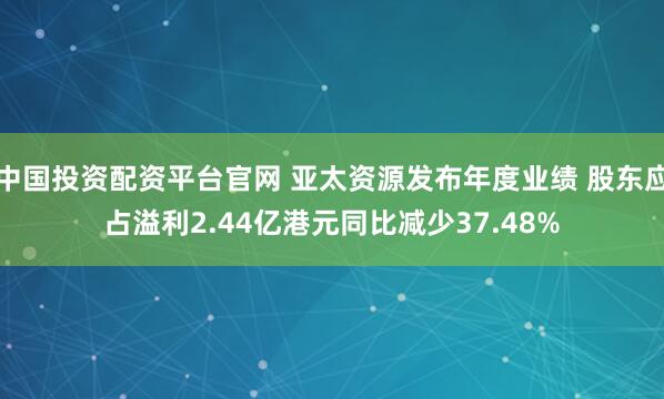 中国投资配资平台官网 亚太资源发布年度业绩 股东应占溢利2.44亿港元同比减少37.48%