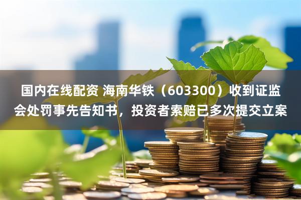 国内在线配资 海南华铁（603300）收到证监会处罚事先告知书，投资者索赔已多次提交立案